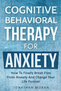 Cognitive Behavioral Therapy For Anxiety: How To Finally Break Free From Anxiety And Change Your Life Forever