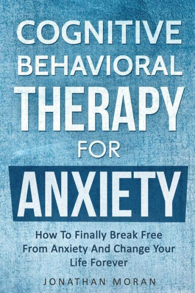Cognitive Behavioral Therapy For Anxiety: How To Finally Break Free From Anxiety And Change Your Life Forever