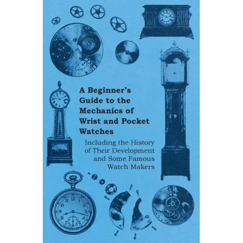 A Beginner's Guide to the Mechanics of Wrist and Pocket Watches - Including the History of Their Development and Some Famous Watch Makers - Paperback