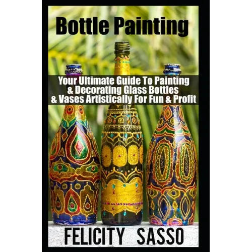 Bottle Painting: Your Ultimate Guide To Painting & Decorating Glass Bottles & Vases Artistically For Fun & Profit - Paperback