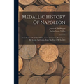 Medallic History Of Napoleon: A Collection Of All The Medals, Coins And Jettons, Relating To His Actions And Reign. From The Year 1796 To 1815 - Paperback